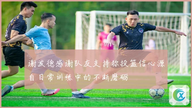 谢泼德感谢队友支持称投篮信心源自日常训练中的不断磨砺