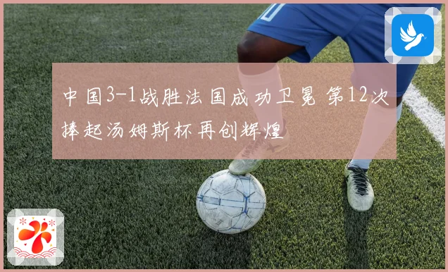 中国3-1战胜法国成功卫冕 第12次捧起汤姆斯杯再创辉煌
