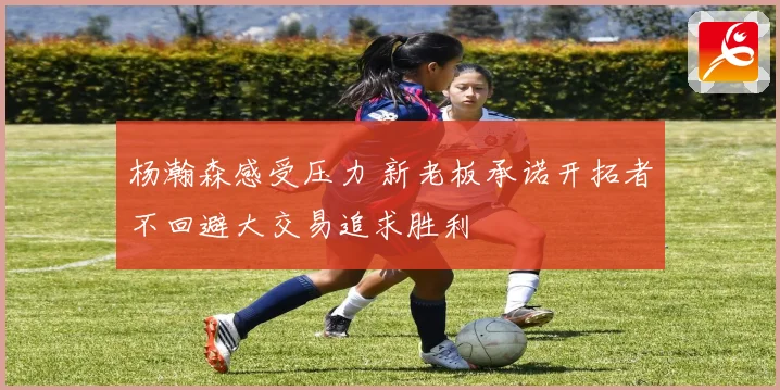 杨瀚森感受压力 新老板承诺开拓者不回避大交易追求胜利