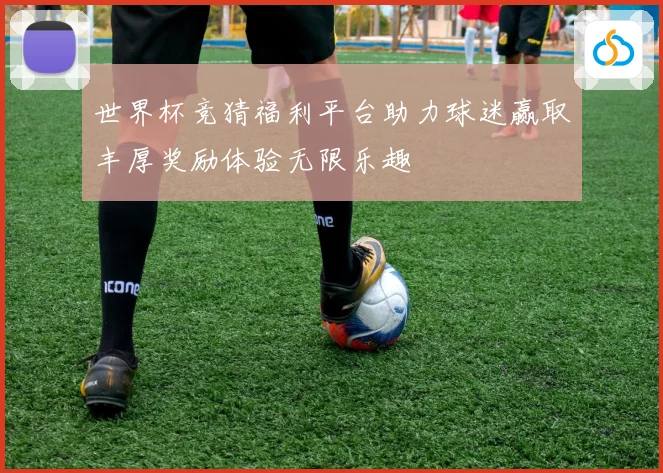 世界杯竞猜福利平台助力球迷赢取丰厚奖励体验无限乐趣