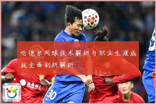 伦德尔网球技术解析与职业生涯成就全面剖析解析