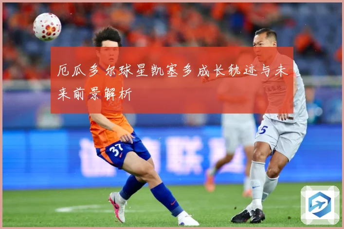 厄瓜多尔球星凯塞多成长轨迹与未来前景解析