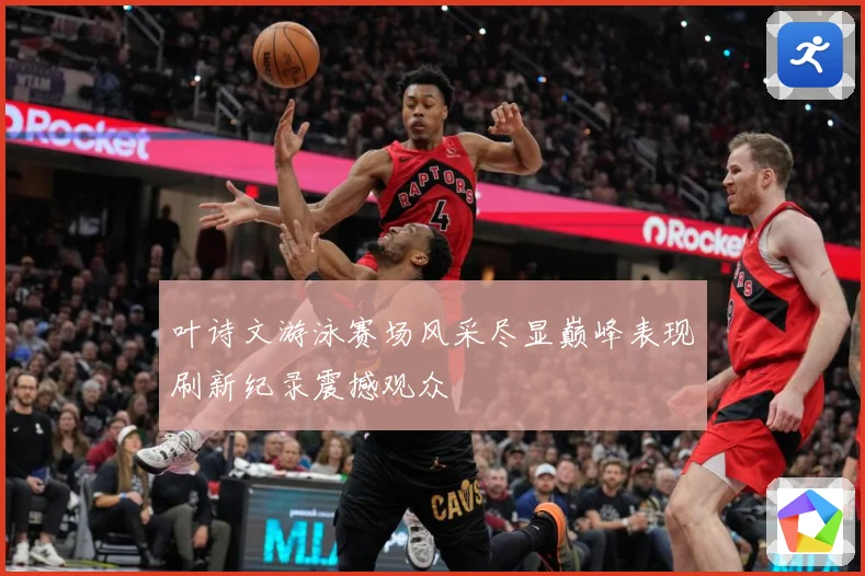 叶诗文游泳赛场风采尽显巅峰表现刷新纪录震撼观众