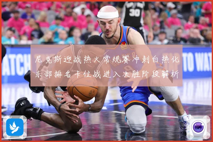 尼克斯迎战热火常规赛冲刺白热化东部排名卡位战进入决胜阶段解析