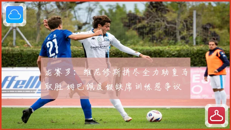 龙赛罗：维尼修斯拼尽全力助皇马取胜 姆巴佩度假缺席训练惹争议