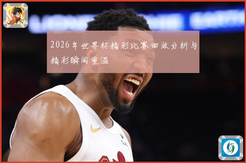 2026年世界杯精彩比赛回放分析与精彩瞬间重温