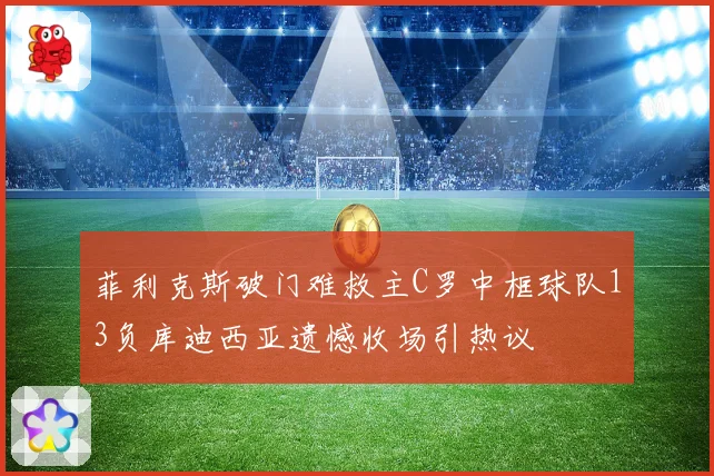 菲利克斯破门难救主C罗中框球队13负库迪西亚遗憾收场引热议