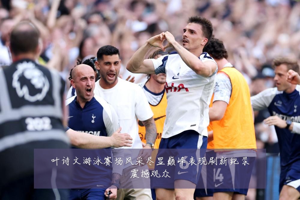叶诗文游泳赛场风采尽显巅峰表现刷新纪录震撼观众